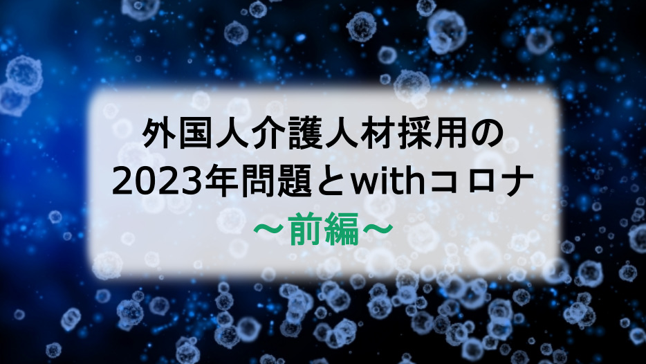外国人介護人材採用の2023年問題とwithコロナ〜前編